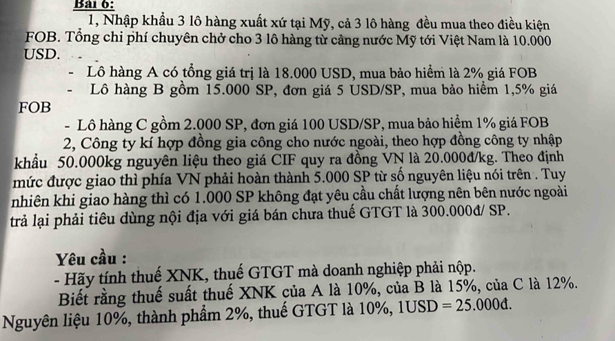 1, Nhập khẩu 3 lô hàng xuất xứ tại Mỹ, cả 3 lô hàng đều mua theo điều kiện 
FOB. Tổng chi phí chuyên chở cho 3 lô hàng từ cảng nước Mỹ tới Việt Nam là 10.000
USD. 
Lô hàng A có tổng giá trị là 18.000 USD, mua bảo hiểm là 2% giá FOB 
Lô hàng B gồm 15.000 SP, đơn giá 5 USD /SP, mua bảo hiểm 1,5% giá 
FOB 
- Lô hàng C gồm 2.000 SP, đơn giá 100 USD/SP, mua bảo hiểm 1% giá FOB 
2, Công ty kí hợp đồng gia công cho nước ngoài, theo hợp đồng công ty nhập 
khẩu 50.000kg nguyên liệu theo giá CIF quy ra đồng VN là 20.000đ/kg. Theo định 
mức được giao thì phía VN phải hoàn thành 5.000 SP từ số nguyên liệu nói trên . Tuy 
nhiên khi giao hàng thì có 1.000 SP không đạt yêu cầu chất lượng nên bên nước ngoài 
trả lại phải tiêu dùng nội địa với giá bán chưa thuế GTGT là 300.000đ/ SP. 
Yêu cầu : 
- Hãy tính thuế XNK, thuế GTGT mà doanh nghiệp phải nộp. 
Biết rằng thuế suất thuế XNK của A là 10%, của B là 15%, của C là 12%. 
Nguyên liệu 10%, thành phẩm 2%, thuế GTGT là 10%, 1USD =25.000d.