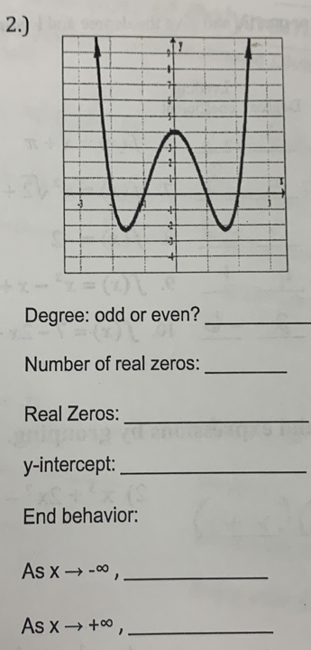 2.) 
Degree: odd or even?_ 
Number of real zeros:_ 
Real Zeros:_ 
y-intercept:_ 
End behavior: 
As x → - ∞,_ 
As → + ∞ ,_