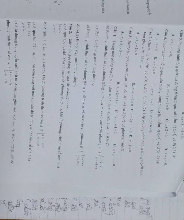D. 2x-3y-4=0.
Câu 5. Phương trình tổng quát của đường thẳng đi qua hai điểm A(2;-1) và B(2;5) là:
A. x+y-1=0.
B. 2x-7y+9=0. C. x+2=0. D. x-2=0.
Câu 6. Phương trình tổng quát của đường thằng đi qua hai điểm A(3;-7) và B(1:-7) là:
A. y-7=0. B. y+7=0. C. x+y+4=0. D. x+y+6=0.
:tơ pháp tuyển Câu 7. Cho tam giác ABC có A(1;1),B(0;-2),C(4;2) Lập phương trình đường trung tuyến của
tam giác ABC kẻ từ A.
A. x+y-2=0.
B,
áp tuyển của 2x+y-3=0 C. x+2y-3=0. D. x-y=0.
Câu 8. Đường trung trực của đoạn AB với A(1;-4) và B(5:2) có phương trình là:
A. 2x+3y-3=0. B. 3x+2y+1=0. C. 3x-y+4=0. D. x+y-1=0.
Câu 1. Trong mặt phẳng toạ độ Oxy , cho M(1,2),N(3;-1),overline n(2;-1),overline n(1;1). Khi đó:
a) Phương trình tham số của đường thắng
ương trình d_2 đi qua N và có vectơ chỉ phương # là beginarrayl x=3+t y=-1+tendarray.
b ) (2;2) là một vtcp của đường thẳng d_2
c) Phương trình tham số của đường thắng đ, đi qua M và có vectơ chi phương # là beginarrayl x=1+t y=2+tendarray.
d) (-4;2) là một vtep của đường thẳng d
Câu 2. Xác định tính đúng, sai của các khẳng định sau:
a) A qua gốc tọa độ O và có vectơ chi phương vector u=(6,-1) , khi đó phương trình tham số của △ la
-5t
4t beginarrayl x=6t y=-tendarray.
b) Δ qua hai điểm A(-1;1),B(2;5) , khi đó phương trình tham số của A là beginarrayl x=-1+3t y=1+4tendarray.
c) ∆ qua hai điểm A(-3;0) và song song với trục Ox , khi đó phương trình tham số của Δ là
? beginarrayl x=-3+t y=2tendarray.
d) A là đường trung tuyến xuất phát từ A của tam giác ABC với A(-1;1),B(2;5),C(0;1) , khi đó
phương trình tham số của Δ là beginarrayl x=-1+2t y=1+2tendarray.