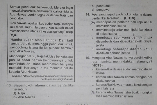 Semua penduduk berkumpul. Mereka ingin c. penduduk
menyaksikan Abu Nawas memindahkan istana. d. pengawal
Abu Nawas berdiri tegak di depan Raja dan 14. Apa yang terjadi pada tokoh utama dalam
penduduk. cerita fiksi tersebut .... (HOTS)
"Abu Nawas, apakah kau sudah siap? Kenapa mendapatkan perintah dari raja untuk
kau diam saja? Harusnya kau sudah mulai memindahkan istana
memindahkan istana ini ke atas gunung," ucap b. meminta raja untuk memindahkan desa
Raja. di dekat istana
"Hamba sudah siap Baginda. Dari tadi c. membawa sapi yang gemuk untuk
hamba berdiri, menunggu penduduk untuk disembelih dan dibagikan oleh rakyat
menggotong istana itu ke pundak hamba." jelata
ucap Abu Nawas. d. membagi beberapa daerah untuk
Mendengar hal itu, Raja tak bisa berkata apa dijadikan sebuah istana
pun. Ia sadar bahwa keinginannya untuk 15. Mengapa Abu Nawas hanya berdiri ketika
memindahkan istana merupakan hal yang raja meminta memindahkan istananya?
mustahil. Harusnya ia tak meminta hal itu (HOTS)
kepada Abu Nawas. a. karena Abu Nawas sudah memindahkan
istana
Sumber: https://dongengceritarakyat.com/kumpulan- b. karena Abu Nawas cemas dengan hal
cerita-pendek-singkat-anak dilakukannya
13. Siapa tokoh utama dalam cerita fiksi c. karena Abu Nawas merasa takut dengan
tersebut? perintah raja
Raja  karena Abu Nawas tahu tidak mungkin
b。 Abu Nawas bisa memindahkan istana