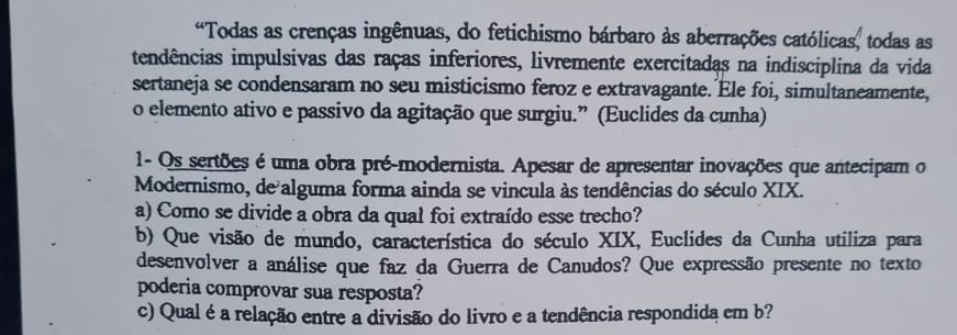 “Todas as crenças ingênuas, do fetichismo bárbaro às aberrações católicas, todas as 
tendências impulsivas das raças inferiores, livremente exercitadas na indisciplina da vida 
sertaneja se condensaram no seu misticismo feroz e extravagante. Ele foi, simultaneamente, 
o elemento ativo e passivo da agitação que surgiu.” (Euclides da cunha) 
1- Os sertões é uma obra pré-modernista. Apesar de apresentar inovações que antecipam o 
Modernismo, de alguma forma ainda se vincula às tendências do século XIX. 
a) Como se divide a obra da qual foi extraído esse trecho? 
b) Que visão de mundo, característica do século XIX, Euclides da Cunha utiliza para 
desenvolver a análise que faz da Guerra de Canudos? Que expressão presente no texto 
poderia comprovar sua resposta? 
c) Qual é a relação entre a divisão do livro e a tendência respondida em b?