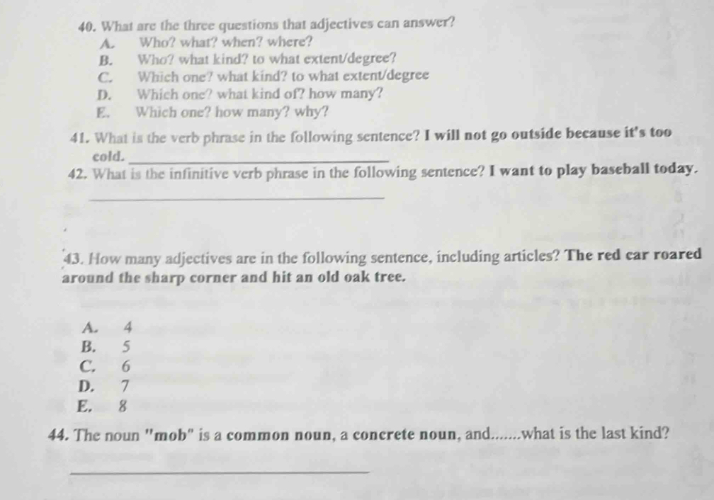 What are the three questions that adjectives can answer?
A. Who? what? when? where?
B. Who? what kind? to what extent/degree?
C. Which one? what kind? to what extent/degree
D. Which one? what kind of? how many?
E. Which one? how many? why?
41. What is the verb phrase in the following sentence? I will not go outside because it's too
cold._
42. What is the infinitive verb phrase in the following sentence? I want to play baseball today.
_
43. How many adjectives are in the following sentence, including articles? The red car roared
around the sharp corner and hit an old oak tree.
A. 4
B. 5
C. 6
D. 7
E. 8
44. The noun "mob" is a common noun, a concrete noun, and.......what is the last kind?
_