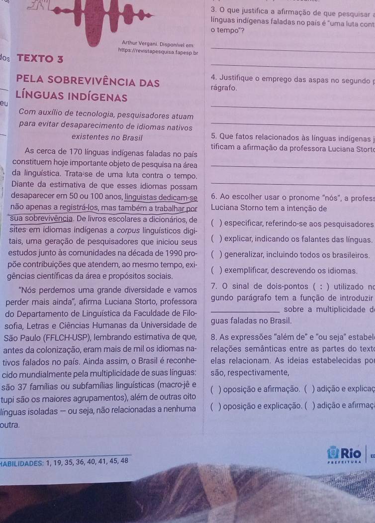 que justifica a afirmação de que pesquisar a
línguas indígenas faladas no país é "uma luta cont
o tempo"?
onível em
https://revistapesquisa.fapesp.br
_
_
dos TEXTO 3
4. Justifique o emprego das aspas no segundo 
pela sobrevivência das rágrafo.
_
línguas indígenas
eu
_
Com auxílio de tecnologia, pesquisadores atuam
para evitar desaparecimento de idiomas nativos
existentes no Brasil 5. Que fatos relacionados às línguas indígenas j
tificam a afirmação da professora Luciana Storto
As cerca de 170 línguas indígenas faladas no país
constituem hoje importante objeto de pesquisa na área_
da linguística. Trata-se de uma luta contra o tempo.
Diante da estimativa de que esses idiomas possam_
desaparecer em 50 ou 100 anos, linguistas dedicam-se 6. Ao escolher usar o pronome “nós”, a profess
não apenas a registrá-los, mas também a trabalhar por  Luciana Storno tem a intenção de
sua sobrevivência. De livros escolares a dicionários, de  ) especificar, referindo-se aos pesquisadores
sites em idiomas indígenas a corpus linguísticos digi-
tais, uma geração de pesquisadores que iniciou seus  ) explicar, indicando os falantes das línguas.
estudos junto às comunidades na década de 1990 pro- C ) generalizar, incluindo todos os brasileiros.
põe contribuições que atendem, ao mesmo tempo, exi- ) exemplificar, descrevendo os idiomas.

gências científicas da área e propósitos sociais.
'Nós perdemos uma grande diversidade e vamos 7. O sinal de dois-pontos ( : ) utilizado no
perder mais ainda'', afirma Luciana Storto, professora gundo parágrafo tem a função de introduzir
do Departamento de Linguística da Faculdade de Filo- _sobre a multiplicidade d
sofia, Letras e Ciências Humanas da Universidade de guas faladas no Brasil.
São Paulo (FFLCH-USP), lembrando estimativa de que, 8. As expressões "além de' e 'ou seja' estabel
antes da colonização, eram mais de mil os idiomas na- selações semânticas entre as partes do texte
tivos falados no país. Ainda assim, o Brasil é reconhe- elas relacionam. As ideias estabelecidas por
cido mundialmente pela multiplicidade de suas línguas: são, respectivamente,
são 37 famílias ou subfamílias linguísticas (macro-jê e
tupi são os maiores agrupamentos), além de outras oito ( ) oposição e afirmação. ( ) adição e explicaç
ilínguas isoladas — ou seja, não relacionadas a nenhuma C ) oposição e explicação. ( ) adição e afirmaç
outra.
Rio E
HABILIDADES: 1, 19, 35, 36, 40, 41, 45, 48