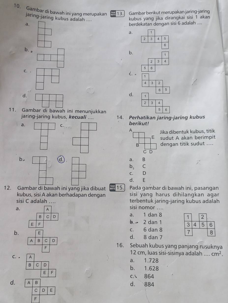 Gambar di bawah ini yang merupakan 13. Gambar berikut merupakan jaring-jaring
jaring-jaring kubus adalah ....
kubus yang jika dirangkai sisi 1 akan
a. berdekatan dengan sisi 6 adalah ....
a. 1
2 3 A 5
6
b.。
b.
1
2 3 4
5 6
C.
ć. , 1
4 3 2
6 5
d.
d. 1
2 3 4
11. Gambar di bawah ini menunjukkan
5 6
jaring-jaring kubus, kecuali .... 14. Perhatikan jaring-jaring kubus
a.
C.
berikut!
A
Jika dibentuk kubus, titik
E sudut A akan berimpit
B dengan titik sudut ....
C D
b,
d
a. B
b: C
c. D
d. E
12. Gambar di bawah ini yang jika dibuat 15. Pada gambar di bawah ini, pasangan
kubus, sisi A akan berhadapan dengan sisi yang harus dihilangkan agar
sisi C adalah …. terbentuk jaring-jaring kubus adalah
a. A
sisi nomor ....
B C D a. 1 dan 8 1 2
E F
b. 2 dan 1 3 4 5 6
b. E c. 6 dan 8 7 8
d. 8 dan 7
A B C D
F
16. Sebuah kubus yang panjang rusuknya
12 cm, luas sisi-sisinya adalah .... cm^2. 
C. A
a. 1.728
B C D b. 1.628
E F
c. 864
d. A B d. 884
C D E
F