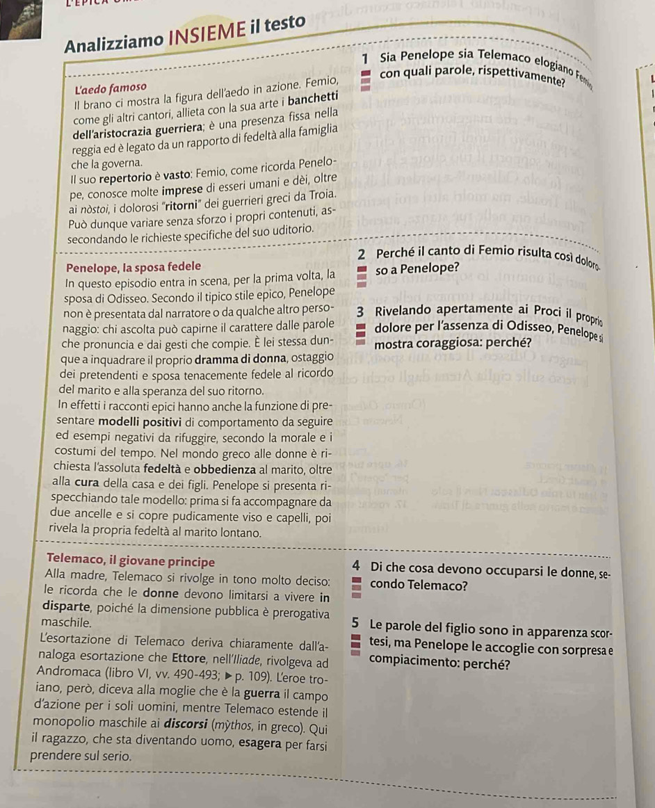 Analizziamo INSIEME il testo
1  Sia Penelope sia Telemaco elogiano Fem
L'aedo famoso
Il brano ci mostra la figura dell'aedo in azione. Femio,
con quali parole, rispettivamente?
come gli altri cantori, allieta con la sua arte i banchetti
dell'aristocrazia guerriera; è una presenza fissa nella
reggia ed è legato da un rapporto di fedeltà alla famiglia
che la governa.
Il suo repertorio è vasto: Femio, come ricorda Penelo-
pe, conosce molte imprese di esseri umani e dèi, oltre
ai nòstoi, i dolorosi "ritorni” dei guerrieri greci da Troia.
Può dunque variare senza sforzo i propri contenuti, as-
secondando le richieste specifiche del suo uditorio.
2 Perché il canto di Femio risulta cosí doloro
Penelope, la sposa fedele
In questo episodio entra in scena, per la prima volta, la so a Penelope?
sposa di Odisseo. Secondo il tipico stile epico, Penelope
non è presentata dal narratore o da qualche altro perso - 3  Rivelando apertamente ai Procí il proprio
naggio: chi ascolta può capirne il carattere dalle parole dolore per l’assenza di Odisseo, Penelope si
che pronuncia e dai gesti che compie. È lei stessa dun- mostra coraggiosa: perché?
que a inquadrare il proprio dramma di donna, ostaggio
dei pretendenti e sposa tenacemente fedele al ricordo
del marito e alla speranza del suo ritorno.
In effetti i racconti epici hanno anche la funzione di pre-
sentare modelli positivi di comportamento da seguire
ed esempi negativi da rifuggire, secondo la morale e i
costumi del tempo. Nel mondo greco alle donne è ri-
chiesta l'assoluta fedeltà e obbedienza al marito, oltre
alla cura della casa e dei figli. Penelope si presenta ri-
specchiando tale modello: prima si fa accompagnare da
due ancelle e si copre pudicamente viso e capelli, poi
rivela la propria fedeltà al marito lontano.
Telemaco, il giovane principe 4 Di che cosa devono occuparsi le donne, se-
Alla madre, Telemaco si rivolge in tono molto deciso: condo Telemaco?
le ricorda che le donne devono limitarsi a vivere in
disparte, poiché la dimensione pubblica è prerogativa
maschile. 5 Le parole del figlio sono in apparenza scor-
L'esortazione di Telemaco deriva chiaramente dall'a- tesi, ma Penelope le accoglie con sorpresa e
naloga esortazione che Ettore, nell’Iliade, rivolgeva ad  compiacimento: perché?
Andromaca (libro VI, vv. 490-493; ▶p. 109). Leroe tro-
iano, però, diceva alla moglie che è la guerra il campo
d’azione per i soli uomini, mentre Telemaco estende il
monopolio maschile ai discorsi (mỳthos, in greco). Qui
il ragazzo, che sta diventando uomo, esagera per farsi
prendere sul serio.