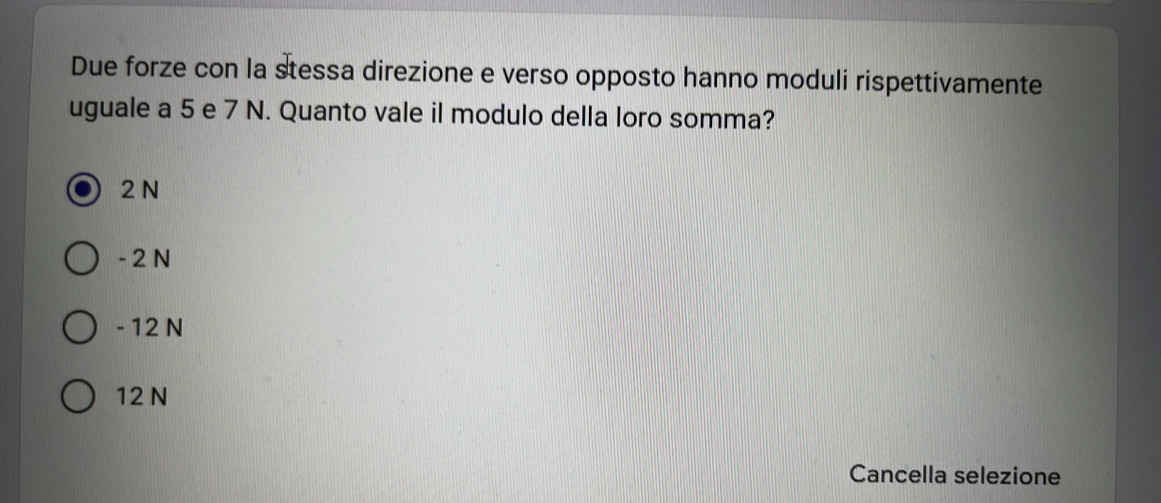 Due forze con la stessa direzione e verso opposto hanno moduli rispettivamente
uguale a 5 e 7 N. Quanto vale il modulo della loro somma?
2 N
- 2 N
- 12 N
12 N
Cancella selezione