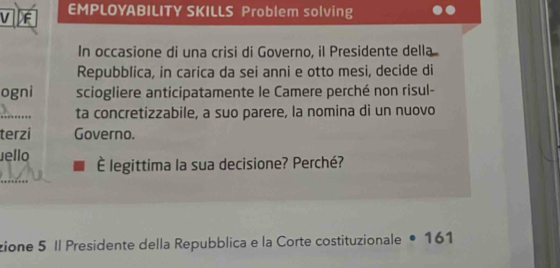 EMPLOYABILITY SKILLS Problem solving 
In occasione di una crisi di Governo, il Presidente della 
Repubblica, in carica da sei anni e otto mesi, decide di 
ogni sciogliere anticipatamente le Camere perché non risul- 
_ 
ta concretizzabile, a suo parere, la nomina di un nuovo 
terzi Governo. 
ello É legittima la sua decisione? Perché? 
zione 5 Il Presidente della Repubblica e la Corte costituzionale • 161