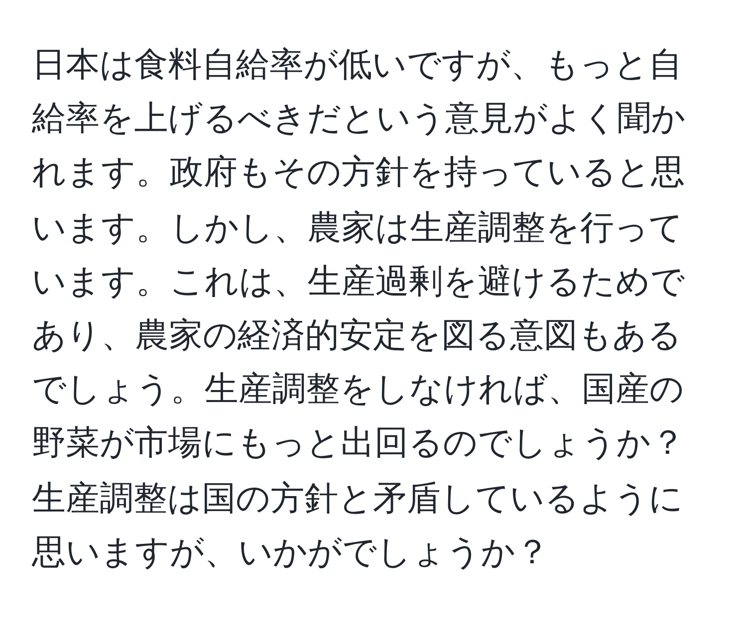 日本は食料自給率が低いですが、もっと自給率を上げるべきだという意見がよく聞かれます。政府もその方針を持っていると思います。しかし、農家は生産調整を行っています。これは、生産過剰を避けるためであり、農家の経済的安定を図る意図もあるでしょう。生産調整をしなければ、国産の野菜が市場にもっと出回るのでしょうか？生産調整は国の方針と矛盾しているように思いますが、いかがでしょうか？