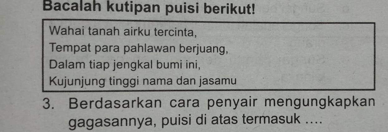 Bacalah kutipan puisi berikut! 
Wahai tanah airku tercinta, 
Tempat para pahlawan berjuang, 
Dalam tiap jengkal bumi ini, 
Kujunjung tinggi nama dan jasamu 
3. Berdasarkan cara penyair mengungkapkan 
gagasannya, puisi di atas termasuk ....