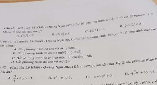 (Chuyên Lê Khiết - Quảng Ngãi 2023) Cho bắt phương trình x-2y>-5 có tập nghiệm là S .
D. (-2;2)∈ S. 
Mệnh đề não sau đây đúng? (0;2)∉ S. C. (2;2)∈ S.
A. (1;3)∈ S. B.
Câu 46. (Chuyên Lê Khiết - Quảng Ngãi 2023) Cho bắt phương trình 3x-y<2</tex> , Khẳng định nào sau
đây đúng?
A. Bất phương trình đã cho vô số nghiệm.
B. Bất phương trình đã có tập nghiệm (-∈fty ;2).
C. Bất phương trình đã cho có một nghiệm duy nhất.
D. Bất phương trình đã cho vô nghiệm.
47. (Chuyên Lê Khiết - Quảng Ngãi 2023) Bất phương trình nào sau đây là bắt phương trình b
hai ẩn?
A.  3/4 x+y>-1. B. x^2+y^2≤ 0. C. -x+2y^2>3. D. sqrt(2)x^2+5y<1</tex>. 
à thi giữa học kỳ I môn Toa