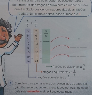 Para facilitar o caículo, podemos escolner para o
denominador das frações equivalentes o menor número
que é múltiplo dos denominadores das duas frações
dadas. No exemplo acima, esse número é o 6.
 1/2 + 1/3 
__
 3/6 + 2/6 = 5/6 
 6/12 + 4/12 = _
=
_  9/18 + 6/18 =
__
_  12/24 + 8/24 =
_
=
_
frações equivalentes a  5/6 
frações equivalentes a  1/3 
frações equivalentes a  1/2 
1 ) Complete o esquema acima com o resultado de cada adi-
ção. Em seguida, copie os resultados no local indicado
pela seta vermelha e simplifique cada fração.