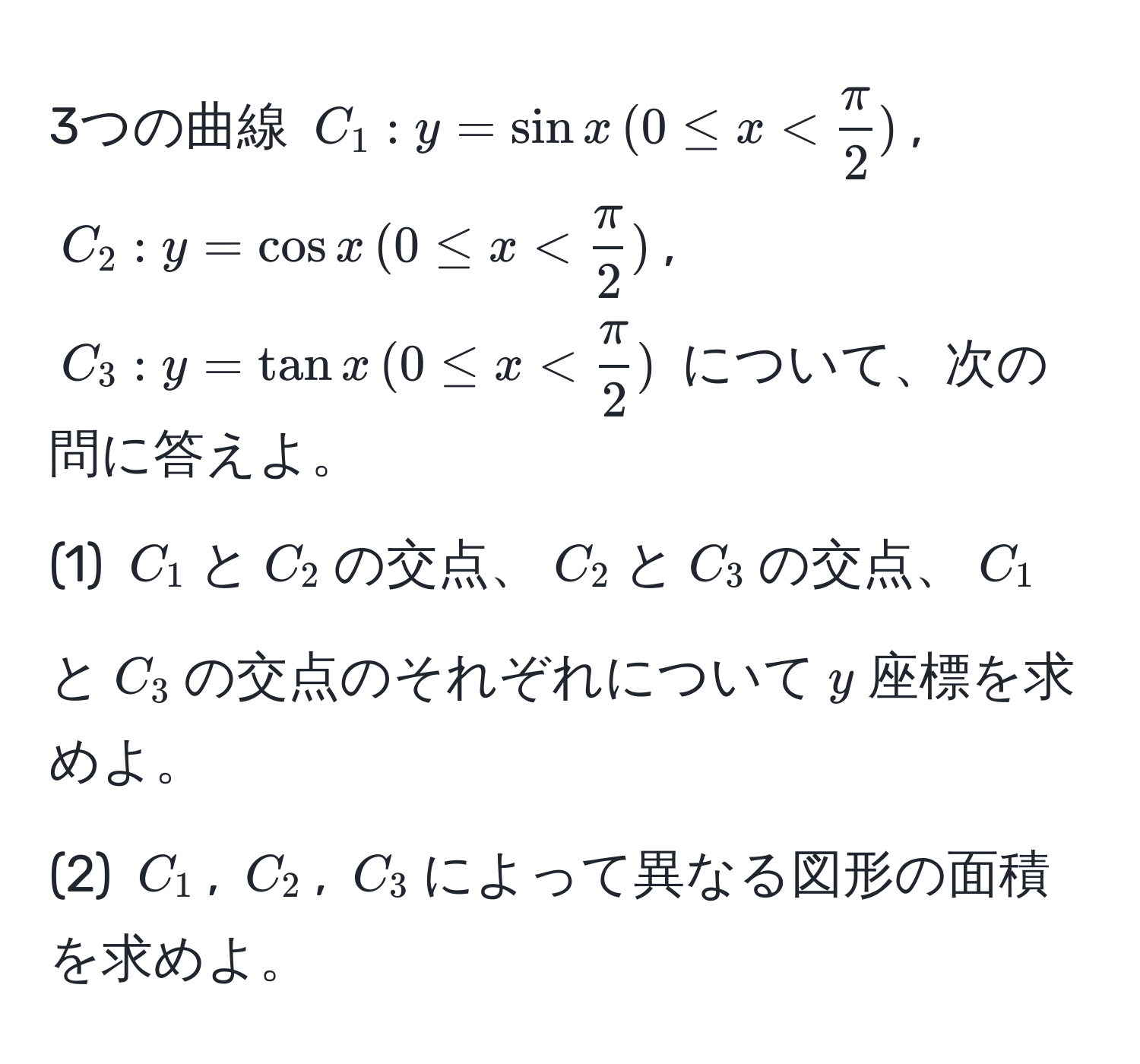 3つの曲線 $C_1: y = sin x , (0 ≤ x <  π/2 )$, $C_2: y = cos x , (0 ≤ x <  π/2 )$, $C_3: y = tan x , (0 ≤ x <  π/2 )$ について、次の問に答えよ。
(1) $C_1$と$C_2$の交点、$C_2$と$C_3$の交点、$C_1$と$C_3$の交点のそれぞれについて$y$座標を求めよ。
(2) $C_1$, $C_2$, $C_3$によって異なる図形の面積を求めよ。