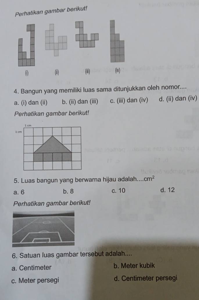 Perhatikan gambar berikut!
(i) (ii) (iii) (iv)
4. Bangun yang memiliki luas sama ditunjukkan oleh nomor....
a. (i) dan (ii) b. (ii) dan (iii) c. (iii) dan (iv) d. (ii) dan (iv)
Perhatikan gambar berikut!
1 cm
1 cm
5. Luas bangun yang berwarna hijau adalah.... cm^2
a. 6 b. 8 c. 10 d. 12
Perhatikan gambar berikut!
6. Satuan luas gambar tersebut adalah....
a. Centimeter b. Meter kubik
c. Meter persegi d. Centimeter persegi