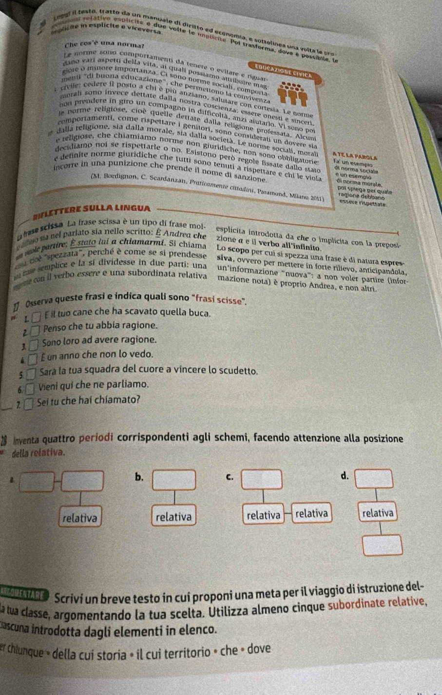 plicte in esplícite e vicaversa
Leeg f  il teste, tratto da un manuale di diritto ed economía, e sottelinea una vol ta  e  o
c omaaut relative esplícite o due volte le umplícite. Poi trasforma, dove é possíbile. l
Che cos'è una norma?
Le norme sono comportamenti da tenere o evitare e riguar
EBUCAZIONE EIVICA
daño varí aspetti della vita, ai quall possiamo attribuire mag
giore o minore importanza. Ci sono norme sociali, comporta
menti "di buona éducazione", che permetiono la convivenza
s  civile: cedere il posto a chi è più anziano, salutare con cortesia. Le norme
morali sono ínvece dettate dalla nostra coscienza: essere onestí e sinceri
non prendere in giro un compagno in difficoltà, anzi alutario. Vi sono por
e norme religiose, cioè quelle dettate dalla religione professata. Alcunt
comportamentí, come rispettare i genitori, sono consideratí un dovere sia
dalla religione, sia dálla morale, sia dalla società. Le norme sociali, moral A TE LA PAROLA Fa  un esempio
e teligiose, che chiamiamo norme non giurídiche, non sono obbligatorie
decidiamo noi se rispettarle o no. Esistono peró regole fissate dallo stato di norma sociale
e definite norme giuridiche che tutti sono tenuti a rispettare e chi le viola di norma morale. e un esempló
incorre in una punizione che prende il nome di sanzione. poí spiega per quale ragione debbano
(M. Bordignon, C. Scardanzan, Praticamente cittadini, Paramond, Milanu 2011) essere rispettate
RIFLETTERE SULLA LINGUA
a fase scissa. La frase scissa è un tipo dí frase mol- esplicita introdotta da che o implicita con la preposia
palno sia nel parlato sia nello scrítto: É Andrea che zione α e il verbo all'infinito
e role partire; É stato lui α chiamarmi. Si chiama Lo scopo per cui si spezza una frase è di natura espres
u doe "spezzata", perché è come se si prendesse  siva, ovvero per mettere in forte rilievo, anticipandola.
me semplice e la sí dividesse in due parti: una un'informazione “nuova”: a non voler partire (infor-
ere  con il verbo essere e una subordinata relativa mazione nota) è proprio Andrea, e non altri.
[ Osserva queste frasi e indica quali sono “frasi scisse”.
L É £ il tuo cane che ha scavato quella buca.
2ª Penso che tu abbia ragione.
3. - Sono loro ad avere ragione.
▲ □ £ un anno che non lo vedo.
5 É Sarà la tua squadra del cuore a vincere lo scudetto.
6.  Vieni qui che ne parliamo.
_2f  Sei tu che haí chíamato?
inventa quattro periodi corrispondenti agli schemi, facendo attenzione alla posizione
della relativa.
b.
C.
d.
relativa relativa relativa relativa relativa
Scrivi un breve testo in cui proponi una meta per il viaggio di istruzione del-
la tua classe, argomentando la tua scelta. Utilizza almeno cinque subordinate relative,
Cascuna introdotta dagli elementi in elenco.
er chiunque » della cui storia » il cui territorio » che » dove