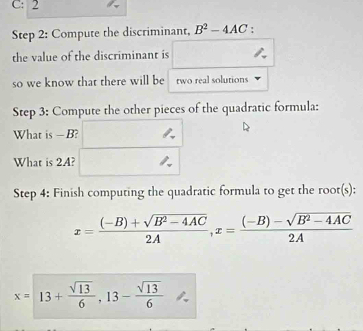 C: 2 
Step 2: Compute the discriminant, B^2-4AC : 
the value of the discriminant is 
so we know that there will be two real solutions 
Step 3: Compute the other pieces of the quadratic formula: 
What is — B? 
What is 2A? 
Step 4: Finish computing the quadratic formula to get the root(s):
x= ((-B)+sqrt(B^2-4AC))/2A , x= ((-B)-sqrt(B^2-4AC))/2A 
x=13+ sqrt(13)/6 , 13- sqrt(13)/6 