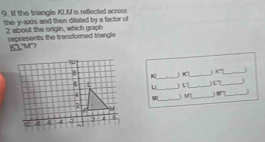 If the triangle KLM is reflected across 
the y-axis and then dilated by a factor of
2 about the origin, which graph 
represents the transformed triangle
KLM? 
_) K (_ _ K _a_ j 
K_ : 
. _) L (_ 
_ 
_ _1 
L(_ 
_) M (_ _) M _ 
_ 
Mi (_