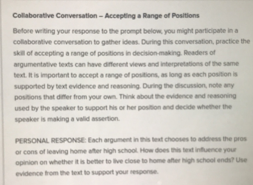 Collaborative Conversation - Accepting a Range of Positions 
Before writing your response to the prompt below, you might participate in a 
collaborative conversation to gather ideas. During this conversation, practice the 
skill of accepting a range of positions in decision-making. Readers of 
argumentative texts can have different views and interpretations of the same 
text. It is important to accept a range of positions, as long as each position is 
supported by text evidence and reasoning. During the discussion, note any 
positions that differ from your own. Think about the evidence and reasoning 
used by the speaker to support his or her position and decide whether the 
speaker is making a valid assertion. 
PERSONAL RESPONSE: Each argument in this text chooses to address the pros 
or cons of leaving home after high school. How does this text influence your 
opinion on whether it is better to live close to home after high school ends? Use 
evidence from the text to support your response.