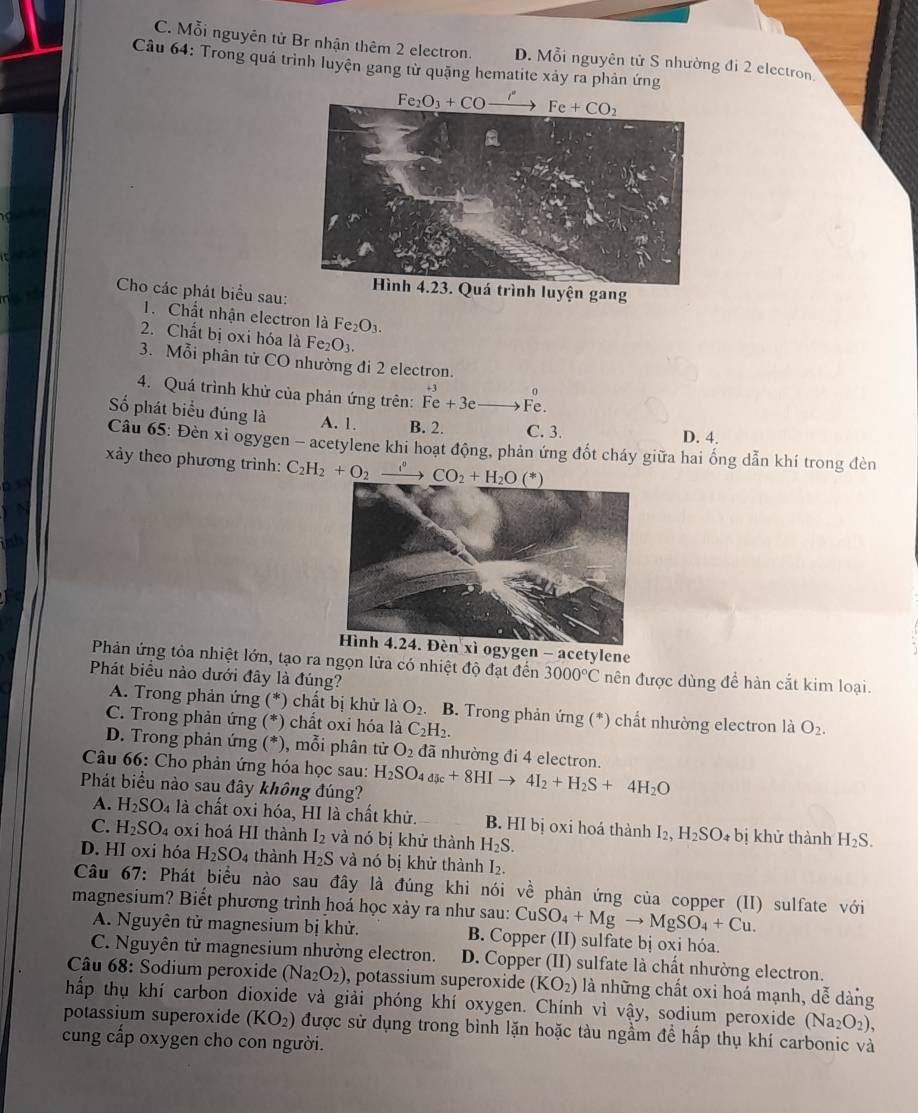 C. Mỗi nguyên từ Br nhận thêm 2 electron. D. Mỗi nguyên tử S nhường đi 2 electron
Câu 64: Trong quá trình luyện gang từ quặng hematite xảy ra phản ứng
Fe_2O_3+COto Fe+Fe+CO_2
h luyện gang
Cho các phát biểu sau:
1. Chất nhận electron là Fe_2O_3.
2. Chất bị oxi hóa là Fe_2O_3.
3. Mỗi phân từ CO nhường đi 2 electron.
0
4. Quá trình khử của phản ứng trên: Fe+3e Fe.
Số phát biểu đúng là A. 1. B. 2. C. 3. D. 4.
Câu 65: Đèn xỉ ogygen - acetylene khi hoạt động, phản ứng đốt cháy giữa hai ống dẫn khí trong đèn
xảy theo phương trình: 
ogygen - acetylene
Phản ứng tỏa nhiệt lớn, tạo ra ngọn lửa có nhiệt độ đạt đến 3000°C nên được dùng để hàn cắt kim loại.
Phát biểu nào dưới đây là đúng?
A. Trong phản ứng ( *) chất bị khử là O_2. B. Trong phản ứng (*) chất nhường electron là O_2.
C. Trong phản ứng (*) chất oxi hóa là C_2H_2.
D. Trong phản ứng (*), mỗi phân tử O_2 đã nhường đi 4 electron.
Câu 66: Cho phản ứng hóa học sau:
Phát biểu nào sau đây không đúng? H_2SO_4_5c+8HIto 4I_2+H_2S+4H_2O
A. H_2SO_4 là chất oxi hóa, HI là chất khử. B. HI bị 0xi hoá thành I2, H_2SO_4 bị khử thành H_2S.
C. H_2SO_4 oxi hoá HI thành I_2 và nó bị khử thành H_2S.
D. HI oxi hóa H_2SO_4 thành H_2S và nó bị khử thành I_2.
Câu 67: Phát biểu nào sau đây là đúng khi nói về phản ứng của copper (II) sulfate với
magnesium? Biết phương trình hoá học xảy ra như sau: CuSO_4+Mgto MgSO_4+Cu.
A. Nguyên tử magnesium bị khử. B. Copper (II) sulfate bị oxi hóa.
C. Nguyên tử magnesium nhường electron. D. Copper (II) sulfate là chất nhường electron.
Câu 68: Sodium peroxide (Na_2O_2) , potassium superoxide (KO_2) là những chất oxi hoá mạnh, dễ dàng
hấp thụ khí carbon dioxide và giải phóng khí oxygen. Chính vì vậy, sodium peroxide (Na_2O_2),
potassium superoxide (KO_2) được sử dụng trong bình lặn hoặc tàu ngầm đề hấp thụ khí carbonic và
cung cấp oxygen cho con người.