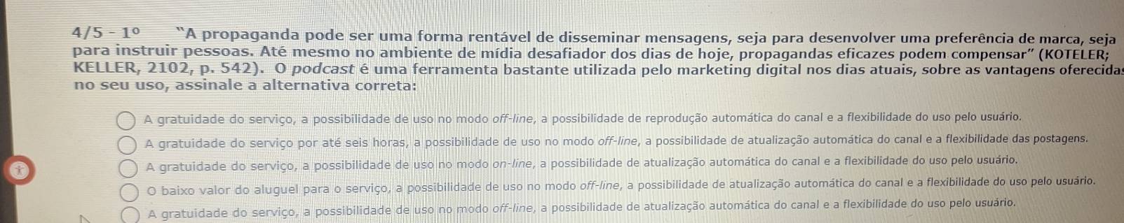 4/ 5-1^0 “A propaganda pode ser uma forma rentável de disseminar mensagens, seja para desenvolver uma preferência de marca, seja
para instruir pessoas. Até mesmo no ambiente de mídia desafiador dos dias de hoje, propagandas eficazes podem compensar” (KOTELER;
KELLER, 2102, p. 542). O podcast é uma ferramenta bastante utilizada pelo marketing digital nos dias atuais, sobre as vantagens oferecida
no seu uso, assinale a alternativa correta:
A gratuidade do serviço, a possibilidade de uso no modo off-line, a possibilidade de reprodução automática do canal e a flexibilidade do uso pelo usuário.
A gratuidade do serviço por até seis horas, a possibilidade de uso no modo off-line, a possibilidade de atualização automática do canal e a flexibilidade das postagens.
A gratuidade do serviço, a possibilidade de uso no modo on-líne, a possibilidade de atualização automática do canal e a flexibilidade do uso pelo usuário.
O baixo valor do aluguel para o serviço, a possibilidade de uso no modo off-line, a possibilidade de atualização automática do canal e a flexibilidade do uso pelo usuário.
A gratuidade do serviço, a possibilidade de uso no modo off-line, a possibilidade de atualização automática do canal e a flexibilidade do uso pelo usuário.