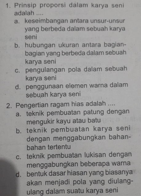 Prinsip proporsi dalam karya seni
adalah ....
a. keseimbangan antara unsur-unsur
yang berbeda dalam sebuah karya
seni
b. hubungan ukuran antara bagian-
bagian yang berbeda dalam sebuah
karya seni
c. pengulangan pola dalam sebuah
karya seni
d. penggunaan elemen warna dalam
sebuah karya seni
2. Pengertian ragam hias adalah ....
a. teknik pembuatan patung dengan
mengukir kayu atau batu
b. teknik pembuatan karya seni
dengan menggabungkan bahan-
bahan tertentu
c. teknik pembuatan lukisan dengan
menggabungkan beberapa warna
d. bentuk dasar hiasan yang biasanya
akan menjadi pola yang diulang-
ulang dalam suatu karya seni