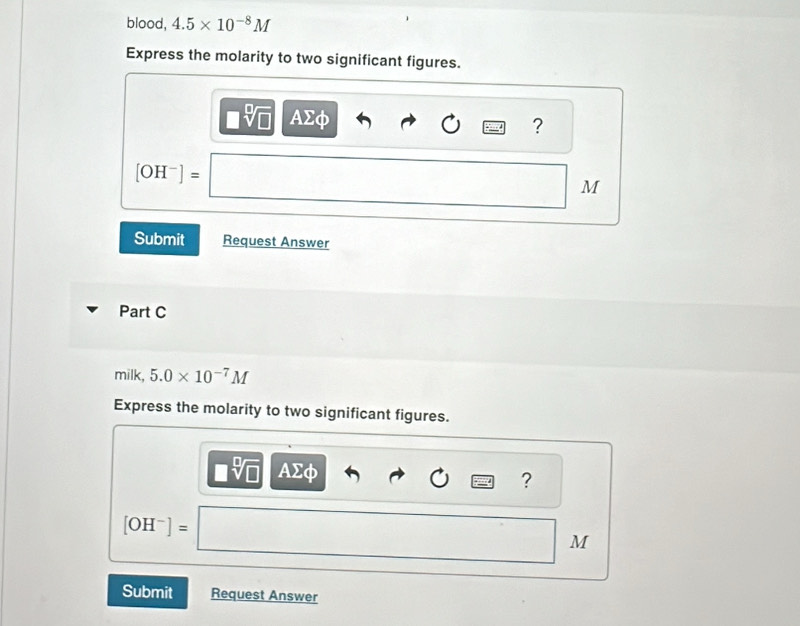 blood, 4.5* 10^(-8)M
Express the molarity to two significant figures.
□ sqrt[□](□ ) AΣφ
?
[OH^-]=
M
Submit Request Answer 
Part C 
milk, 5.0* 10^(-7)M
Express the molarity to two significant figures.
AΣφ ?
[OH^-]=
M
Submit Request Answer