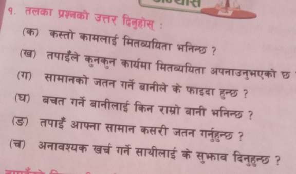 ard 
१. तलका प्रश्नको उत्तर दिनुहोस् ः 
(क) कस्तो कामलाई मितव्ययिता भनिन्छ ? 
(ख) तपाईले कुनकुन कार्यमा मितव्ययिता अपनाउनुभएको छ 
(ग) सामानको जतन गर्ने बानीले के फाइदा हुन्छ ? 
(घ) बचत गर्ने बानीलाई किन राम्रो बानी भनिन्छ ? 
(ड) तपाईँ आफ्ना सामान कसरी जतन गनुरहुन्छ ? 
(च) अनावश्यक खर्च गर्ने साथीलाई के सुभ़ाव दिनुहुन्छ ?