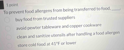 To prevent food allergens from being transferred to food,_ .
buy food from trusted suppliers
avoid pewter tableware and copper cookware
clean and sanitize utensils after handling a food allergen
store cold food at 41°F or lower