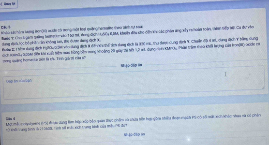 < Quzy lại 
Cầu 3 
Khảo sát hàm lượng iron(III) oxide có trong một loại quặng hematite theo trình tự sau: 
Bước 1: Cho  4 gam quảng hematite vào 160 mL. dung địch H_2SO_40, 5M 1, khuấy đều cho đến khi các phản ứng xảy ra hoàn toàn, thêm tiếp bột Cu dự vào 
dung dịch, lọc bỏ phần rần không tan, thu được dung dịch X. 
Bước 2: Thêm dụng dịch H_2SO_4 0,5M vào dung dịch X đến khi thể tích dung dịch là 320 mL, thu được dung dịch Y. Chuẩn độ 4 mL dung địch Y bằng dung 
dịch KMnO₄0, 05M đến khi xuất hiện màu hồng bền trong khoảng 20 giảy thì hết 1,2 mL. dung dịch KMnO₄. Phần trầm theo khối lượng của iron(III) oxide có 
trong quậng hematite trên là x%. Tính giá trị của x? 
Nhập đáp án 
Đáp án của bạn 
Câu 4 
Một mẫu polystyrene (PS) được dùng làm hộp xốp bảo quản thực phẩm có chứa hồn hợp gồm nhiều đoạn mạch PS có số mắt xích khác nhau và có phân 
tử khối trung bình là 210600. Tính số mặt xích trung bình của mẫu PS đó? 
Nhập đập án