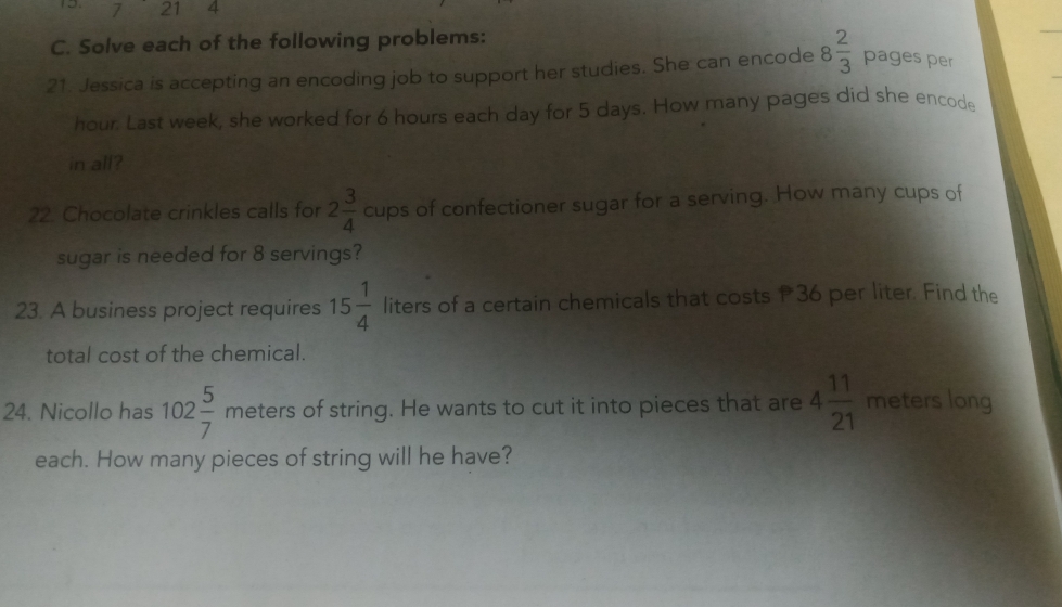 7 21 4 
C. Solve each of the following problems: 
21. Jessica is accepting an encoding job to support her studies. She can encode 8 2/3  pages per
hour. Last week, she worked for 6 hours each day for 5 days. How many pages did she encode 
in all? 
22. Chocolate crinkles calls for 2 3/4  cups of confectioner sugar for a serving. How many cups of 
sugar is needed for 8 servings? 
23. A business project requires 15 1/4  liters of a certain chemicals that costs P36 per liter. Find the 
total cost of the chemical. 
24. Nicollo has 102 5/7  meters of string. He wants to cut it into pieces that are 4 11/21  meters long 
each. How many pieces of string will he have?