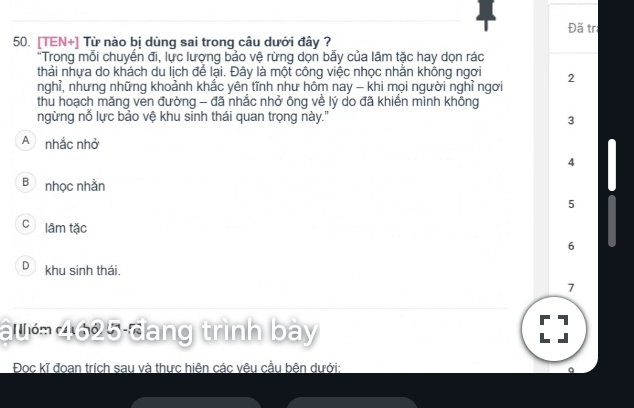 Đã tr
50. [TEN+] Từ nào bị dùng sai trong câu dưới đây ?
"Trong mỗi chuyển đi, lực lượng bảo vệ rừng dọn bẫy của lâm tặc hay dọn rác
thải nhựa do khách du lịch để lại. Đây là một công việc nhọc nhằn không ngơi
nghỉ, nhưng những khoảnh khắc yên tĩnh như hôm nay - khi mọi người nghỉ ngơi 2
thu hoạch măng ven đường - đã nhắc nhở ông về lý do đã khiển mình không
ngừng nỗ lực bảo vệ khu sinh thái quan trọng này."
3
A nhắc nhở 4
B nhọc nhằn
5
C lâm tặc
6
D khu sinh thái.
7
au 4625 đang trình bày
7
Đọc kĩ đoan trích sau và thực hiện các vêu cầu bên dưới: