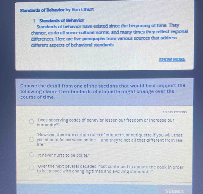 Standards of Behavior by Ron Ethurt
1 Standards of Behavior
Standards of behavior have existed since the beginning of time. They
change, as do all socio-cultural norms, and many times they reflect regional
differences. Here are five paragraphs from various sources that address
different aspects of behavioral standards.
SHOW MORE
Choose the detail from one of the sections that would best support the
following claim: The standards of etiquette might change over the
course of time.
2 of 3 OUESTIONS
"Does observing codes of behavior lessen our freedom or increase our
humanity?"
"However, there are certain rules of etiquette, or netiquette if you will, that
you should follow when online — and they're not all that different from real
life."
"It never hurts to be polite."
"Over the next several decades, Post continued to update the book in order
to keep pace with changing times and evolving standards."
SUBMIT