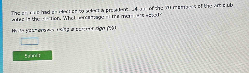 The art club had an election to select a president. 14 out of the 70 members of the art club 
voted in the election. What percentage of the members voted? 
Write your answer using a percent sign (%). 
Submit