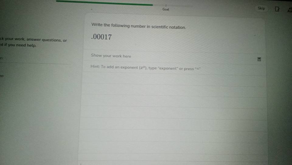 Goal 
Skip 
Write the following number in scientific notation. 
ck your work, answer questions, or .00017 
nt if you need help. 
Show your work here 
n 
Hint: To add an exponent (x^y) , type "exponent” or press “^”