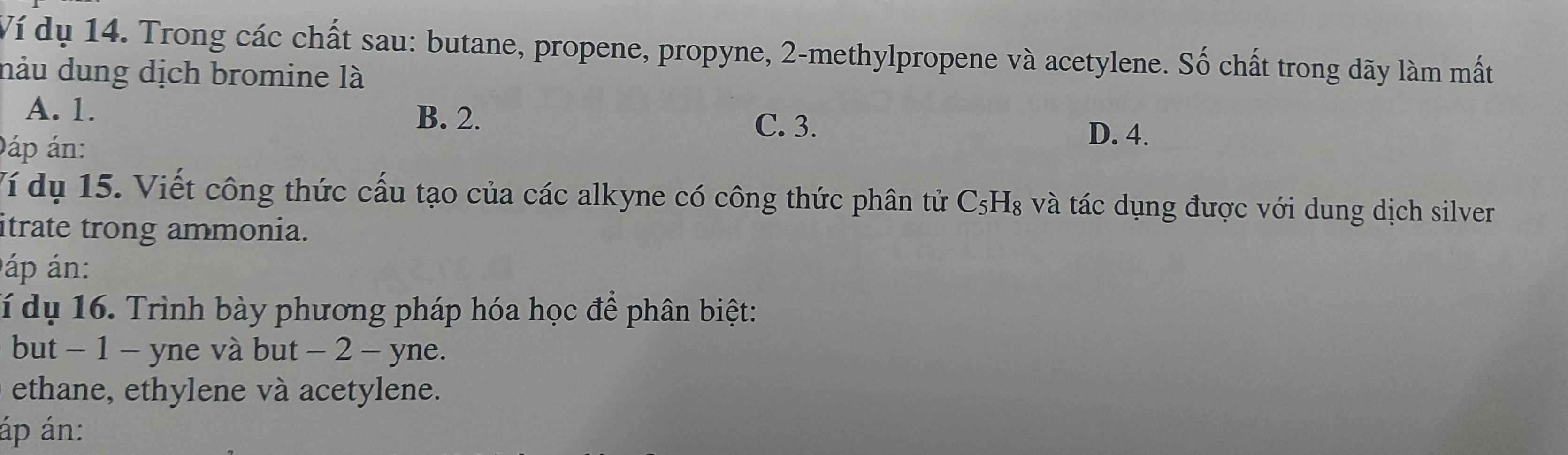 Ví dụ 14. Trong các chất sau: butane, propene, propyne, 2 -methylpropene và acetylene. Số chất trong dãy làm mất
nàu dung dịch bromine là
A. 1. B. 2. D. 4.
C. 3.
0áp án:
Ví dụ 15. Viết công thức cấu tạo của các alkyne có công thức phân tử C_5H_8 và tác dụng được với dung dịch silver
itrate trong ammonia.
áp án:
Tí dụ 16. Trình bày phương pháp hóa học để phân biệt:
but - 1 - yne và but - 2 - yne.
ethane, ethylene và acetylene.
áp án: