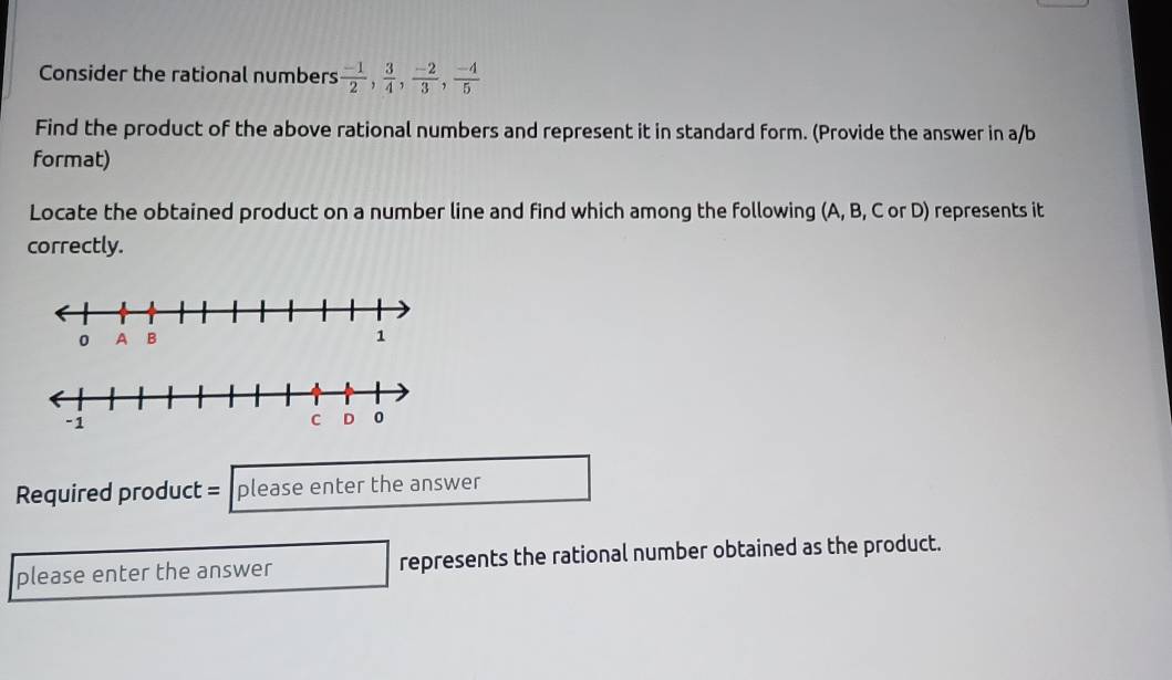 Consider the rational numbers  (-1)/2 ,  3/4 ,  (-2)/3 ,  (-4)/5 
Find the product of the above rational numbers and represent it in standard form. (Provide the answer in a/b 
format) 
Locate the obtained product on a number line and find which among the following (A, B, C or D) represents it 
correctly. 
Required product = please enter the answer 
please enter the answer represents the rational number obtained as the product.