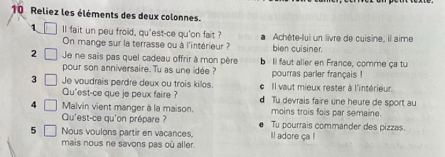 Reliez les éléments des deux colonnes.
1 ll fait un peu froid, qu'est-ce qu'on fait ? a Achète-lui un livre de cuisine, il aime
On mange sur la terrasse ou à l'intérieur ? bien cuisiner.
2 Je ne sais pas quel cadeau offrir à mon père b Il faut aller en France, comme ça tu
pour son anniversaire. Tu as une idée ? pourras parler français !
3 Je voudrais perdre deux ou trois kilos. c Il vaut mieux rester à l'intérieur.
Qu'est-ce que je peux faire ? d Tu devrais faire une heure de sport au
4 Malvin vient manger à la maison. moins trois fois par semaine.
Qu'est-ce qu'on prépare ? Tu pourrais commander des pizzas.
5 Nous voulons partir en vacances, l adore ça !
mais nous ne savons pas où aller.