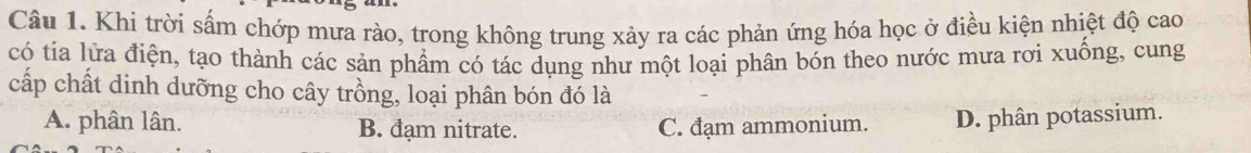 Khi trời sấm chớp mưa rào, trong không trung xảy ra các phản ứng hóa học ở điều kiện nhiệt độ cao
có tia lửa điện, tạo thành các sản phẩm có tác dụng như một loại phân bón theo nước mưa rơi xuống, cung
cấp chất dinh dưỡng cho cây trồng, loại phân bón đó là
A. phân lân. B. đạm nitrate. C. đạm ammonium. D. phân potassium.