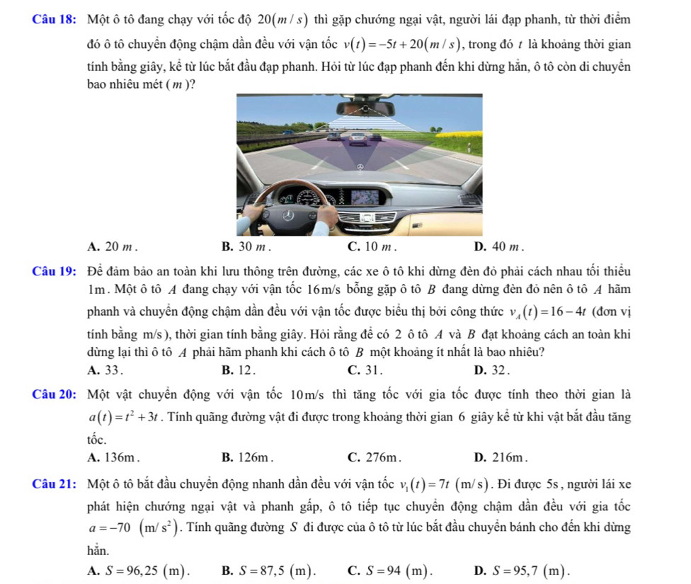 Một ô tô đang chạy với tốc độ 20(m / s) thì gặp chướng ngại vật, người lái đạp phanh, từ thời điểm
đó ô tô chuyển động chậm dần đều với vận tốc v(t)=-5t+20(m/s) , trong đó t là khoảng thời gian
tính bằng giây, kể từ lúc bắt đầu đạp phanh. Hỏi từ lúc đạp phanh đến khi dừng hằn, ô tô còn di chuyển
bao nhiêu mét ( m )?
A. 20 m . B. 30 m . C. 10 m . D. 40 m .
Câu 19: Để đảm bảo an toàn khi lưu thông trên đường, các xe ô tô khi dừng đèn đỏ phải cách nhau tối thiều
1m. Một ô tô A đang chạy với vận tốc 16m/s bỗng gặp ô tô B đang dừng đèn đỏ nên ô tô A hãm
phanh và chuyển động chậm dần đều với vận tốc được biểu thị bởi công thức v_A(t)=16-4t (đơn vị
tính bằng m/s ), thời gian tính bằng giây. Hỏi rằng để có 2 ô tô 4 và B đạt khoảng cách an toàn khi
dừng lại thì ô tô A phải hãm phanh khi cách ô tô B một khoảng ít nhất là bao nhiêu?
A. 33. B. 12. C. 31. D. 32 .
Câu 20: Một vật chuyển động với vận tốc 10m/s thì tăng tốc với gia tốc được tính theo thời gian là
a(t)=t^2+3t. Tính quãng đường vật đi được trong khoảng thời gian 6 giây kể từ khi vật bắt đầu tăng
tốc.
A. 136m . B. 126m . C. 276m. D. 216m .
Câu 21: Một ô tô bắt đầu chuyền động nhanh dần đều với vận tốc v_1(t)=7t (m/s). Đi được 5s , người lái xe
phát hiện chướng ngại vật và phanh gấp, ô tô tiếp tục chuyền động chậm dần đều với gia tốc
a=-70(m/s^2). Tính quãng đường Sô đi được của ô tô từ lúc bắt đầu chuyển bánh cho đến khi dừng
hằn.
A. S=96,25(m). B. S=87,5(m). C. S=94(m) D. S=95,7(m).