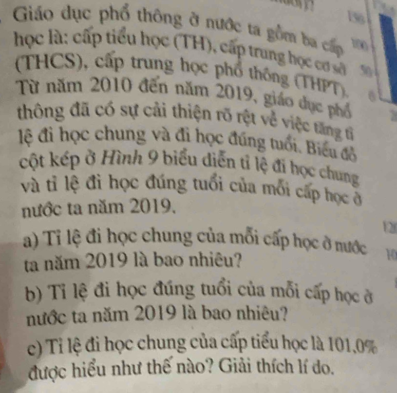 156 
Giáo dục phổ thông ở nước ta gồm ba cấp 1 
học là: cấp tiểu học (TH), cấp trung học cơ 50
(THCS), cấp trung học phổ thông (THPT), 6 
Từ năm 2010 đến năm 2019, giáo dục phố 
thông đã có sự cải thiện rõ rệt về việc tăng tỉ 
lệ đỉ học chung và đi học đúng tuổi. Biểu đồ 
cột kép ở Hình 9 biểu diễn tỉ lệ đi học chung 
và tỉ lệ đi học đúng tuổi của mối cấp học ở 
nước ta năm 2019, 
12 
a) Tỉ lệ đi học chung của mỗi cấp học ở nước 10
ta năm 2019 là bao nhiêu? 
b) Tỉ lệ đi học đúng tuổi của mỗi cấp học ở 
nước ta năm 2019 là bao nhiêu? 
c) Tỉ lệ đi học chung của cấp tiểu học là 101.0%
được hiểu như thế nào? Giải thích lí do.