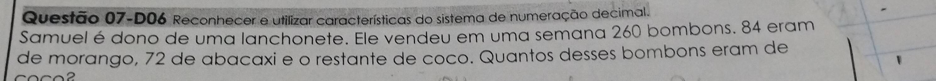 Questão 07-D06 Reconhecer e utilizar características do sistema de numeração decimal. 
Samuel é dono de uma lanchonete. Ele vendeu em uma semana 260 bombons. 84 eram 
de morango, 72 de abañaxi e o restante de coco. Quantos desses bombons eram de