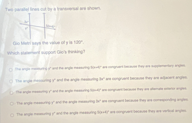 Two parallel lines cut by a transversal are shown.
Gio Metri says the value of y is 120°.
Which statement support Gio's thinking?
The angle measuring y° and the angle measuring 5(x+4)^circ  are congruent because they are supplementary angles.
The angle measuring y° and the angle measuring 3x° are congruent because they are adjacent angles.
The angle measuring y° and the angle measuring 5(x+4)^circ  are congruent because they are alternate exterior angles.
The angle measuring y° and the angle measuring 3x° are congruent because they are corresponding angles.
The angle measuring y° and the angle measuring 5(x+4)^circ  are congruent because they are vertical angles.