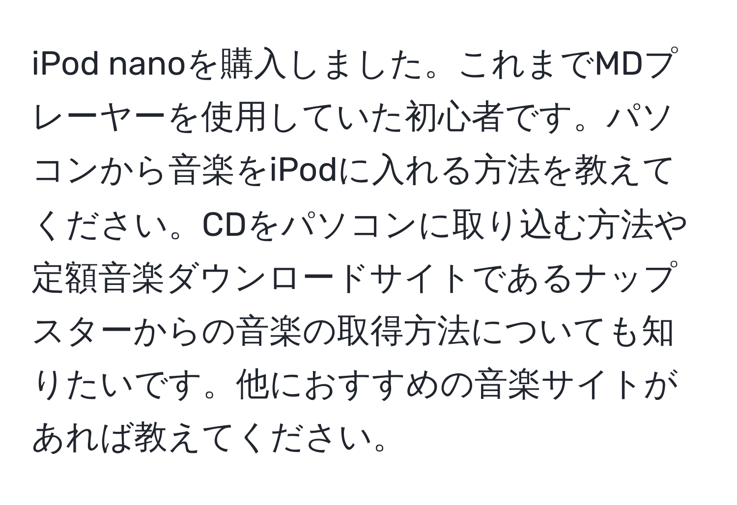 iPod nanoを購入しました。これまでMDプレーヤーを使用していた初心者です。パソコンから音楽をiPodに入れる方法を教えてください。CDをパソコンに取り込む方法や定額音楽ダウンロードサイトであるナップスターからの音楽の取得方法についても知りたいです。他におすすめの音楽サイトがあれば教えてください。