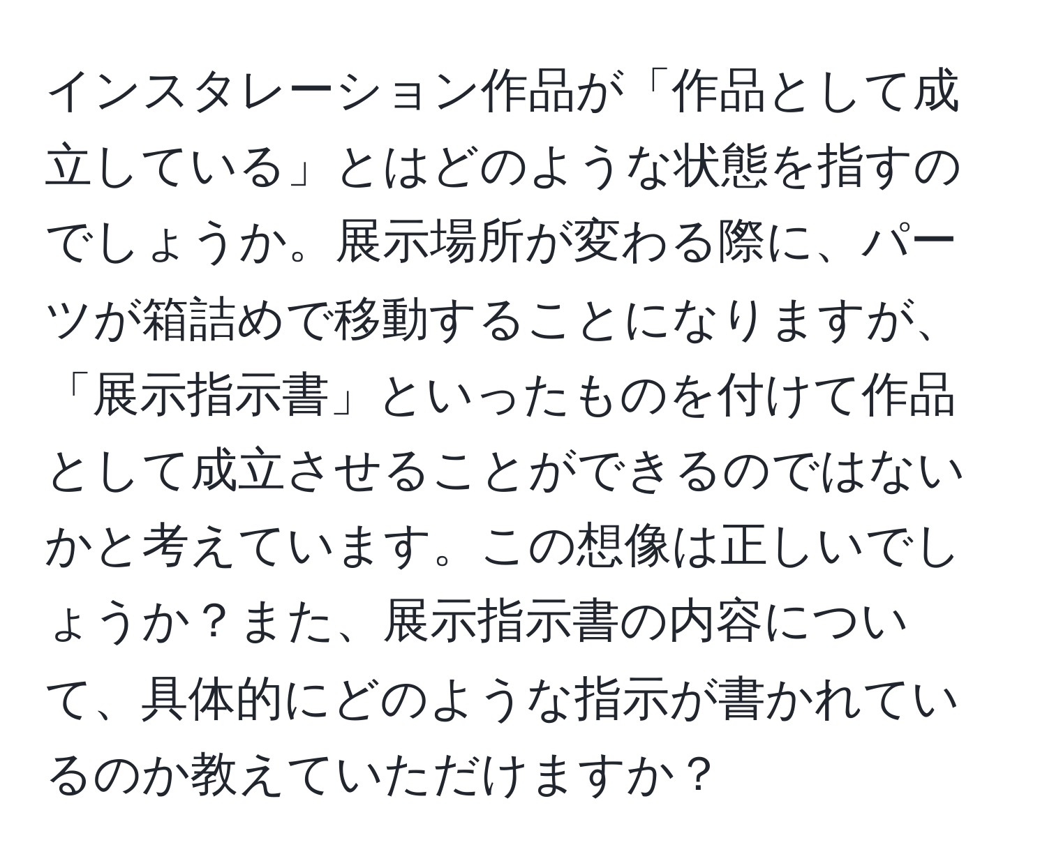 インスタレーション作品が「作品として成立している」とはどのような状態を指すのでしょうか。展示場所が変わる際に、パーツが箱詰めで移動することになりますが、「展示指示書」といったものを付けて作品として成立させることができるのではないかと考えています。この想像は正しいでしょうか？また、展示指示書の内容について、具体的にどのような指示が書かれているのか教えていただけますか？