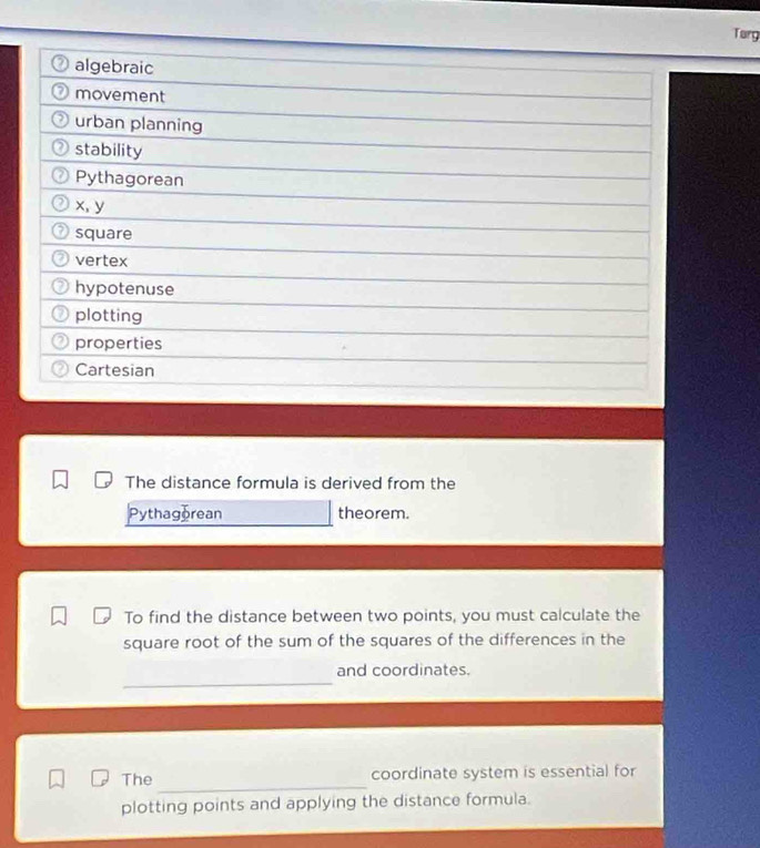 Turg 
algebraic 
movement 
urban planning 
stability 
Pythagorean
x, y
square 
vertex 
hypotenuse 
plotting 
properties 
Cartesian 
The distance formula is derived from the 
Pythagorean theorem. 
To find the distance between two points, you must calculate the 
square root of the sum of the squares of the differences in the 
_ 
and coordinates. 
_ 
The coordinate system is essential for 
plotting points and applying the distance formula.