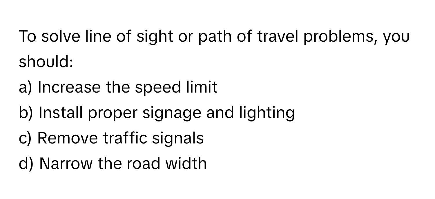 To solve line of sight or path of travel problems, you should:

a) Increase the speed limit
b) Install proper signage and lighting
c) Remove traffic signals
d) Narrow the road width