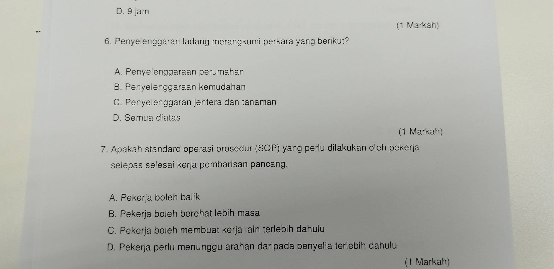 D. 9 jam
(1 Markah)
6. Penyelenggaran ladang merangkumi perkara yang berikut?
A. Penyelenggaraan perumahan
B. Penyelenggaraan kemudahan
C. Penyelenggaran jentera dan tanaman
D. Semua diatas
(1 Markah)
7. Apakah standard operasi prosedur (SOP) yang perlu dilakukan oleh pekerja
selepas selesai kerja pembarisan pancang.
A. Pekerja boleh balik
B. Pekerja boleh berehat lebih masa
C. Pekerja boleh membuat kerja lain terlebih dahulu
D. Pekerja perlu menunggu arahan daripada penyelia terlebih dahulu
(1 Markah)