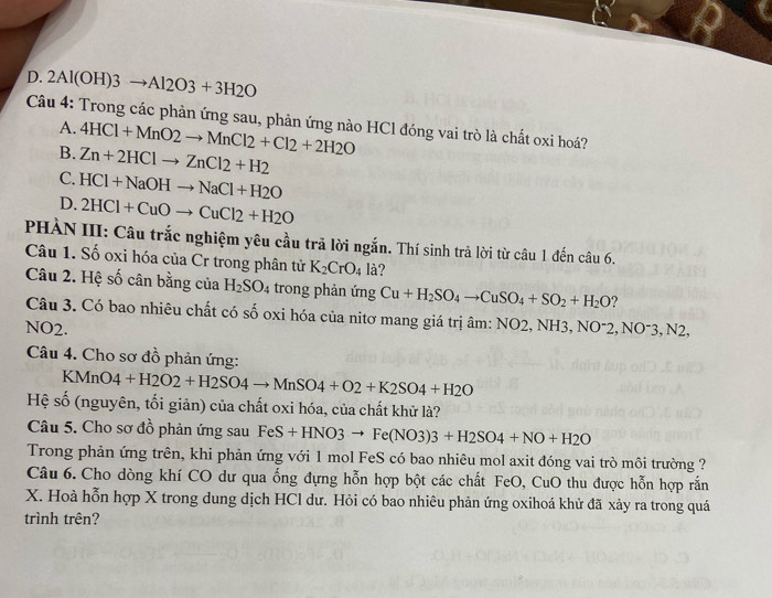 D. 2Al(OH)3to Al2O3+3H2O
Câu 4: Trong các phản ứng sau, phản ứng nào HCl đóng vai trò là chất oxi hoá?
A. 4HCl+MnO2to MnCl2+Cl2+2H2O
B. Zn+2HClto ZnCl2+H2
C. HCl+NaOHto NaCl+H2O
D. 2HCl+CuOto CuCl2+H2O
PHÀN III: Câu trắc nghiệm yêu cầu trã lời ngắn. Thí sinh trả lời từ câu 1 đến câu 6.
Câu 1. Số oxi hóa của Cr trong phân tử K_2CrO_4 là?
Câu 2. Hệ số cân bằng của H_2SO_4 trong phản ứng Cu+H_2SO_4to CuSO_4+SO_2+H_2O ?
Câu 3. Có bao nhiêu chất có shat o oxi hóa của nitơ mang giá trị âm: NO2, NH3,
NO2. NO^-2,NO^-3,N2,
Câu 4. Cho sơ đồ phản ứng:
KMnO4+H2O2+H2SO4to MnSO4+O2+K2SO4+H2O
Hệ số (nguyên, tối giản) của chất oxi hóa, của chất khử là?
Câu 5. Cho sơ đồ phản ứng sau FeS+HNO3to Fe(NO3)3+H2SO4+NO+H2O
Trong phản ứng trên, khi phản ứng với 1 mol FeS có bao nhiêu mol axit đóng vai trò môi trường ?
Câu 6. Cho dòng khí CO dư qua ống đựng hỗn hợp bột các chất FeO, CuO thu được hỗn hợp rắn
X. Hoà hỗn hợp X trong dung dịch HCl dư. Hỏi có bao nhiêu phản ứng oxihoá khử đã xảy ra trong quá
trình trên?