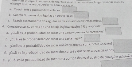 Determina el espacio muestral de tirar tres volados consecutivos, luego responde ¿cuál es 
el riesgo que corres de perder? si apuestas a que: 
a. Caerán tres águilas en tres volados. frac 12^(1-frac 1)2= □ /□  
b. Caerán al menos dos águilas en tres volados. 
c. Tirarás exactamente dos águilas en tres volados (con tres pierdes). □ 
4. Considera las 52 cartas de una baraja inglesa (página 38) y responde: 
a. ¿Cuál es la probabilidad de sacar una carta y que sea de corazones? □ 
b. ¿Cuál es la probabilidad de sacar una carta negra? □ 
c. ¿Cuál es la probabilidad de sacar una carta que sea un cinco o un siete? 
d. ¿Cuál es la probabilidad de sacar dos cartas y que sean un par de ochos 
e ¿Cuál es la probabilidad de sacar una corrida del as al cuatro de cualquier palo?