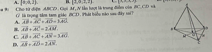 A. [0;0,2). B. [2,0;2,2). C. [3,3;3,3). 
u 9: Cho tứ diện ABCD. Gọi M,N lần lượt là trung điểm của BC, CD và
G là trọng tâm tam giác BCD. Phát biểu nào sau đây sai?
A. vector AB+vector AC+vector AD=3vector AG.
B. vector AB+vector AC=2vector AM.
C. vector AB+vector AC+vector AN=3vector AG.
D. vector AB+vector AD=2vector AN.