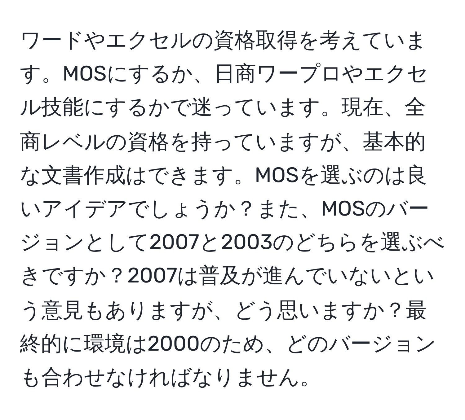 ワードやエクセルの資格取得を考えています。MOSにするか、日商ワープロやエクセル技能にするかで迷っています。現在、全商レベルの資格を持っていますが、基本的な文書作成はできます。MOSを選ぶのは良いアイデアでしょうか？また、MOSのバージョンとして2007と2003のどちらを選ぶべきですか？2007は普及が進んでいないという意見もありますが、どう思いますか？最終的に環境は2000のため、どのバージョンも合わせなければなりません。